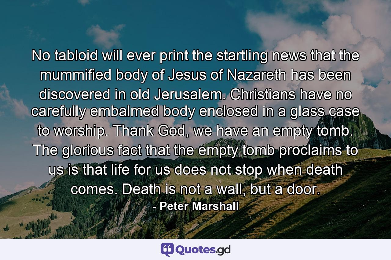 No tabloid will ever print the startling news that the mummified body of Jesus of Nazareth has been discovered in old Jerusalem. Christians have no carefully embalmed body enclosed in a glass case to worship. Thank God, we have an empty tomb. The glorious fact that the empty tomb proclaims to us is that life for us does not stop when death comes. Death is not a wall, but a door. - Quote by Peter Marshall