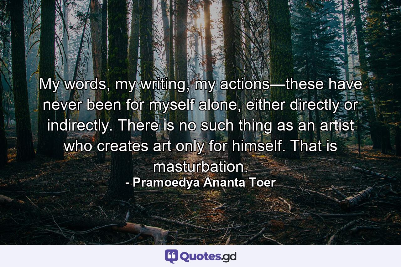 My words, my writing, my actions—these have never been for myself alone, either directly or indirectly. There is no such thing as an artist who creates art only for himself. That is masturbation. - Quote by Pramoedya Ananta Toer