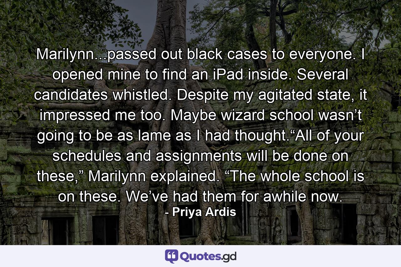 Marilynn...passed out black cases to everyone. I opened mine to find an iPad inside. Several candidates whistled. Despite my agitated state, it impressed me too. Maybe wizard school wasn’t going to be as lame as I had thought.“All of your schedules and assignments will be done on these,” Marilynn explained. “The whole school is on these. We’ve had them for awhile now. - Quote by Priya Ardis