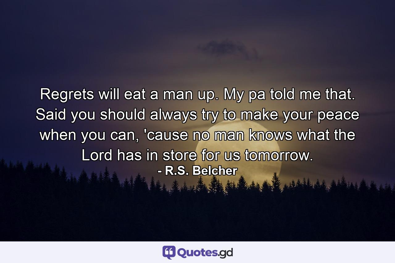 Regrets will eat a man up. My pa told me that. Said you should always try to make your peace when you can, 'cause no man knows what the Lord has in store for us tomorrow. - Quote by R.S. Belcher