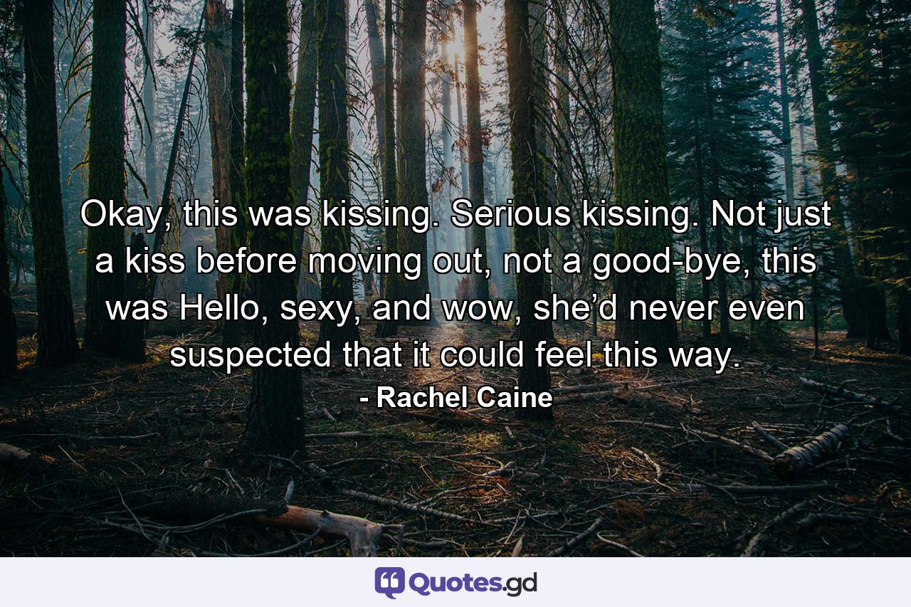 Okay, this was kissing. Serious kissing. Not just a kiss before moving out, not a good-bye, this was Hello, sexy, and wow, she’d never even suspected that it could feel this way. - Quote by Rachel Caine