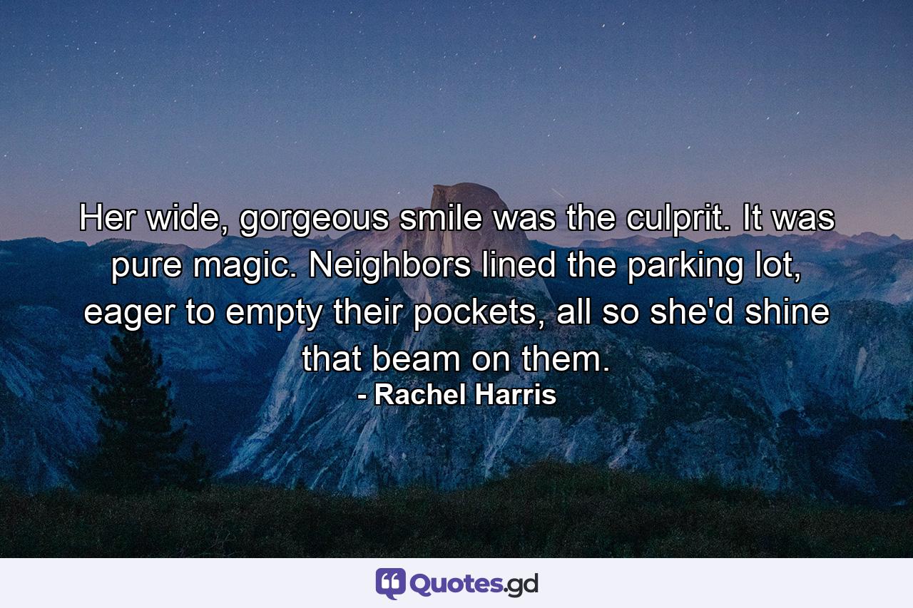 Her wide, gorgeous smile was the culprit. It was pure magic. Neighbors lined the parking lot, eager to empty their pockets, all so she'd shine that beam on them. - Quote by Rachel Harris