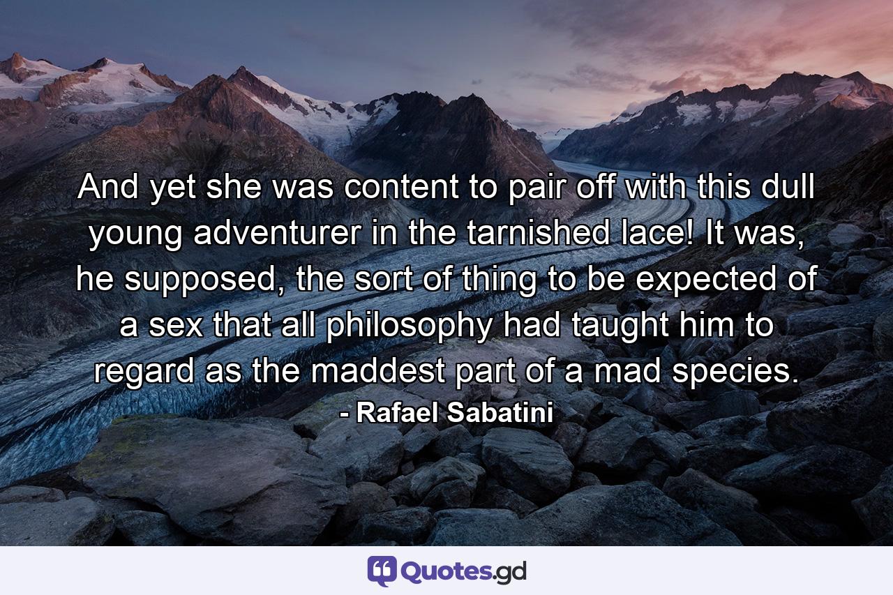 And yet she was content to pair off with this dull young adventurer in the tarnished lace! It was, he supposed, the sort of thing to be expected of a sex that all philosophy had taught him to regard as the maddest part of a mad species. - Quote by Rafael Sabatini