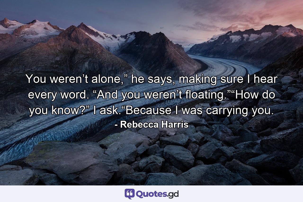 You weren’t alone,” he says, making sure I hear every word. “And you weren’t floating.”“How do you know?” I ask.“Because I was carrying you. - Quote by Rebecca Harris