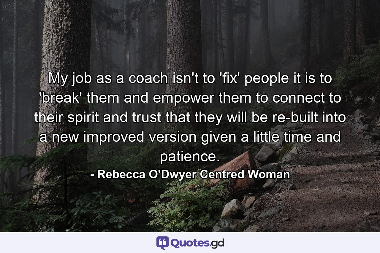 My job as a coach isn't to 'fix' people it is to 'break' them and empower them to connect to their spirit and trust that they will be re-built into a new improved version given a little time and patience. - Quote by Rebecca O'Dwyer Centred Woman