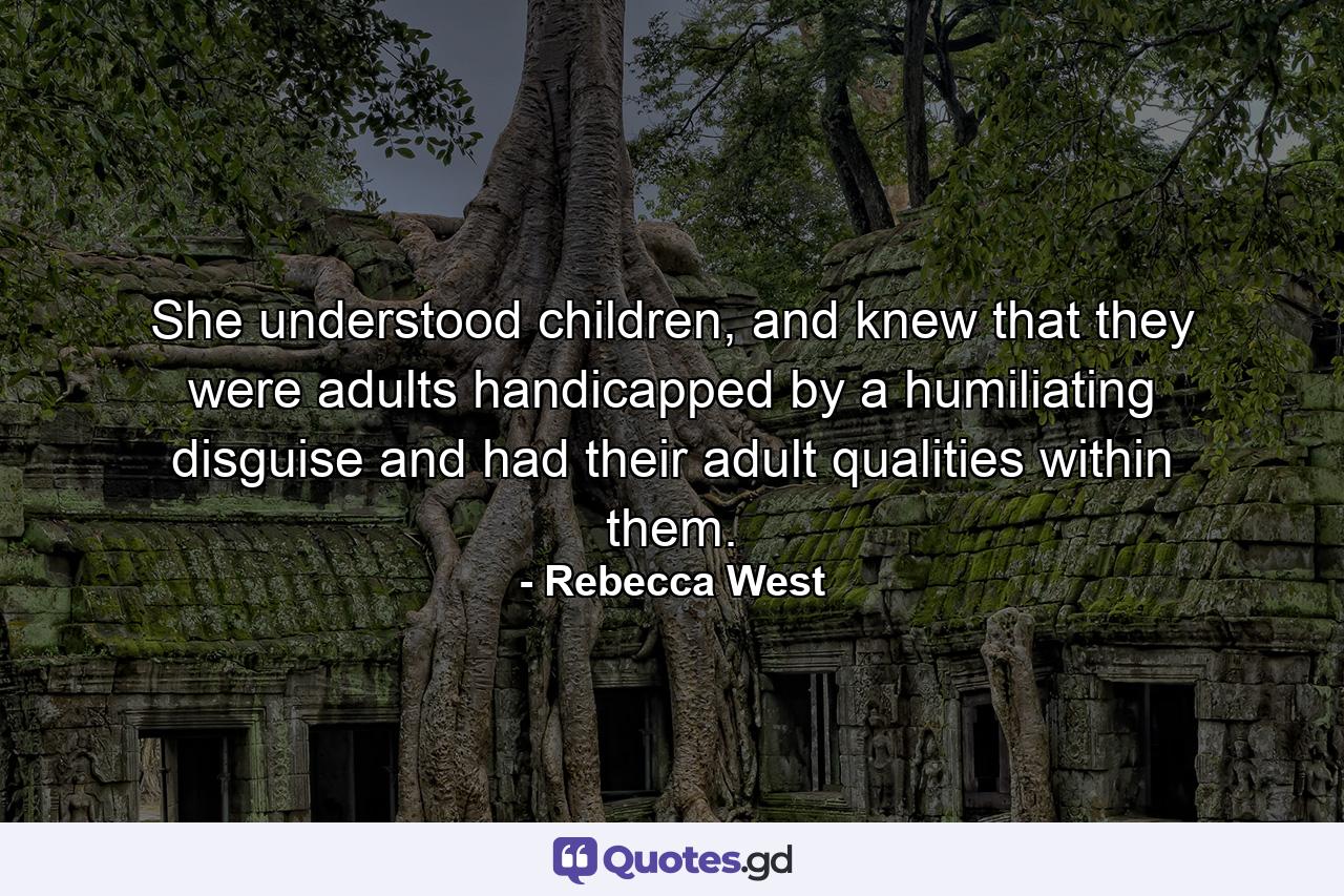 She understood children, and knew that they were adults handicapped by a humiliating disguise and had their adult qualities within them. - Quote by Rebecca West