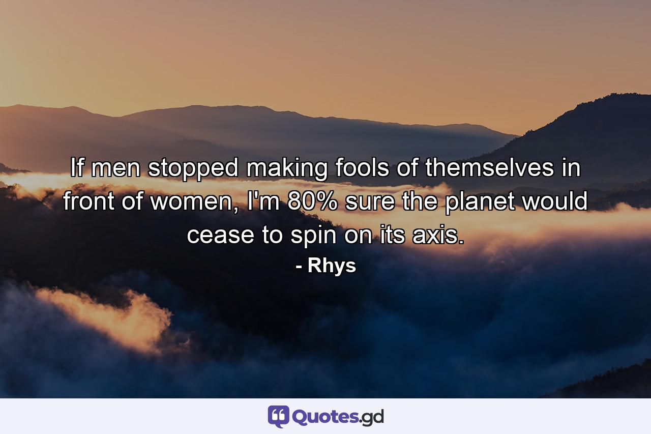If men stopped making fools of themselves in front of women, I'm 80% sure the planet would cease to spin on its axis. - Quote by Rhys