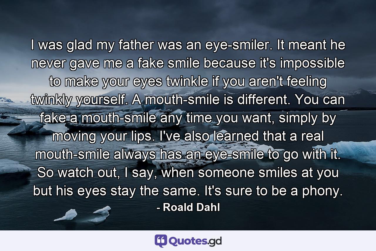 I was glad my father was an eye-smiler. It meant he never gave me a fake smile because it's impossible to make your eyes twinkle if you aren't feeling twinkly yourself. A mouth-smile is different. You can fake a mouth-smile any time you want, simply by moving your lips. I've also learned that a real mouth-smile always has an eye-smile to go with it. So watch out, I say, when someone smiles at you but his eyes stay the same. It's sure to be a phony. - Quote by Roald Dahl