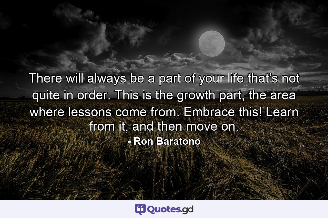 There will always be a part of your life that’s not quite in order. This is the growth part, the area where lessons come from. Embrace this! Learn from it, and then move on. - Quote by Ron Baratono