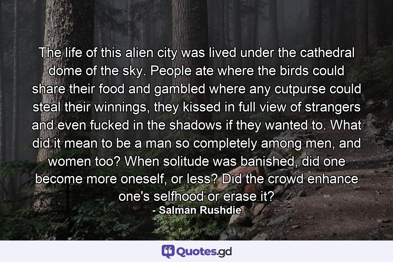The life of this alien city was lived under the cathedral dome of the sky. People ate where the birds could share their food and gambled where any cutpurse could steal their winnings, they kissed in full view of strangers and even fucked in the shadows if they wanted to. What did it mean to be a man so completely among men, and women too? When solitude was banished, did one become more oneself, or less? Did the crowd enhance one's selfhood or erase it? - Quote by Salman Rushdie