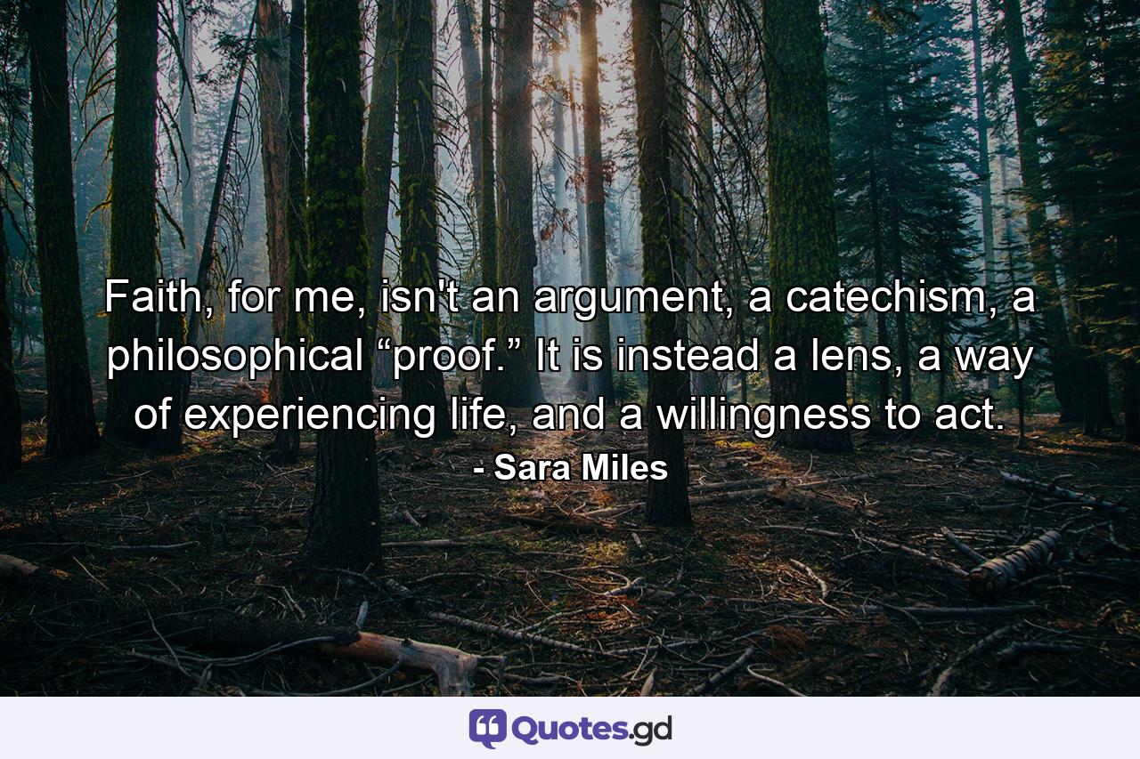 Faith, for me, isn't an argument, a catechism, a philosophical “proof.” It is instead a lens, a way of experiencing life, and a willingness to act. - Quote by Sara Miles
