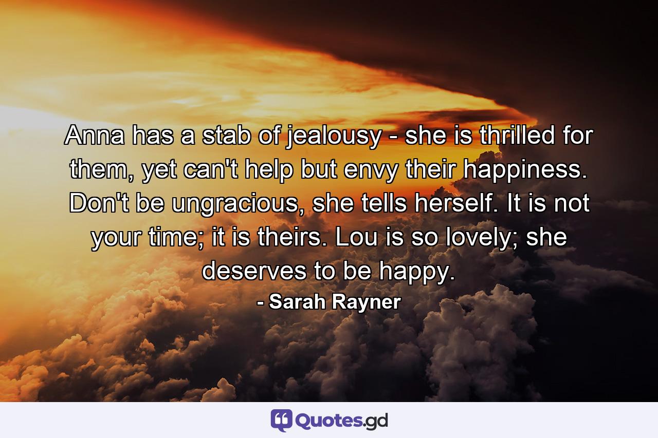 Anna has a stab of jealousy - she is thrilled for them, yet can't help but envy their happiness. Don't be ungracious, she tells herself. It is not your time; it is theirs. Lou is so lovely; she deserves to be happy. - Quote by Sarah Rayner