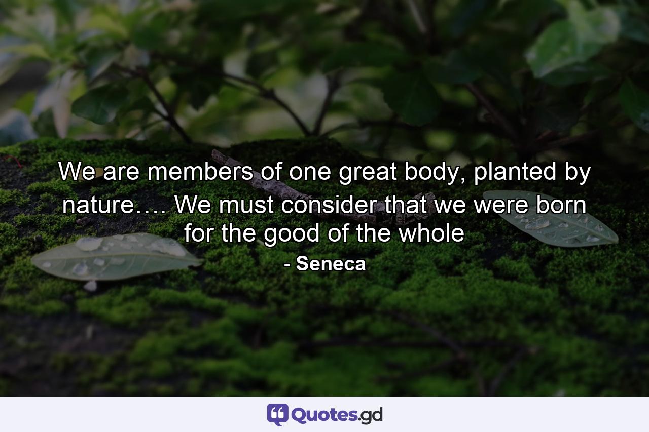 We are members of one great body, planted by nature…. We must consider that we were born for the good of the whole - Quote by Seneca