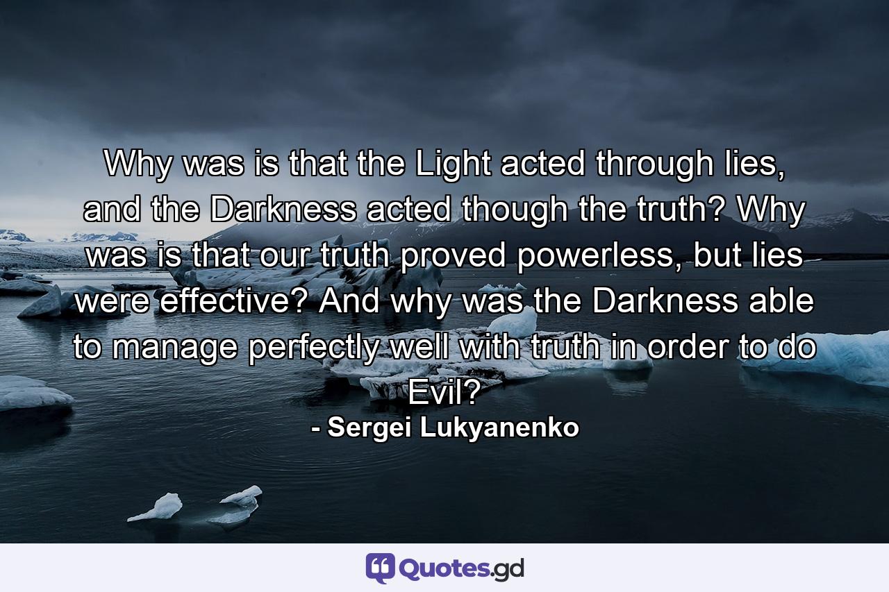 Why was is that the Light acted through lies, and the Darkness acted though the truth? Why was is that our truth proved powerless, but lies were effective? And why was the Darkness able to manage perfectly well with truth in order to do Evil? - Quote by Sergei Lukyanenko