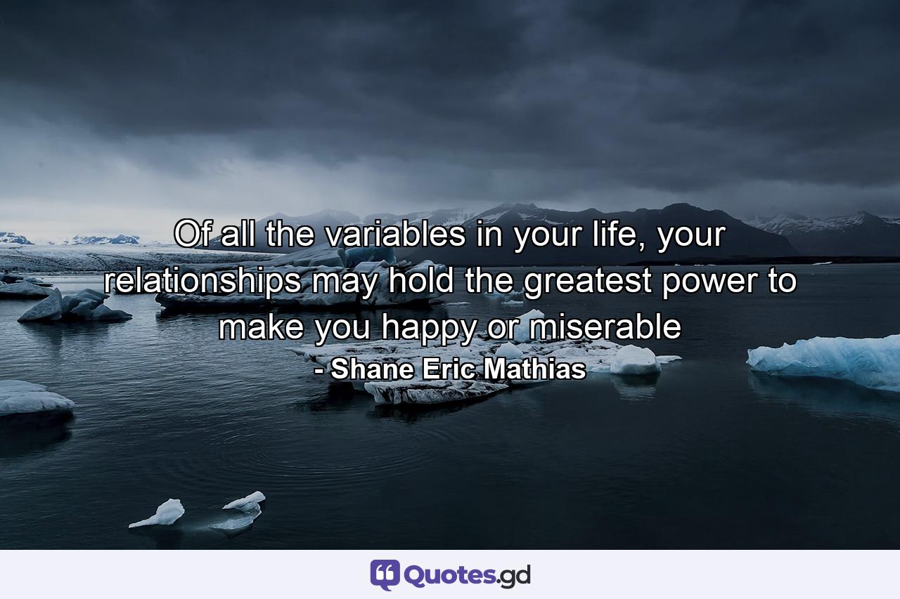 Of all the variables in your life, your relationships may hold the greatest power to make you happy or miserable - Quote by Shane Eric Mathias