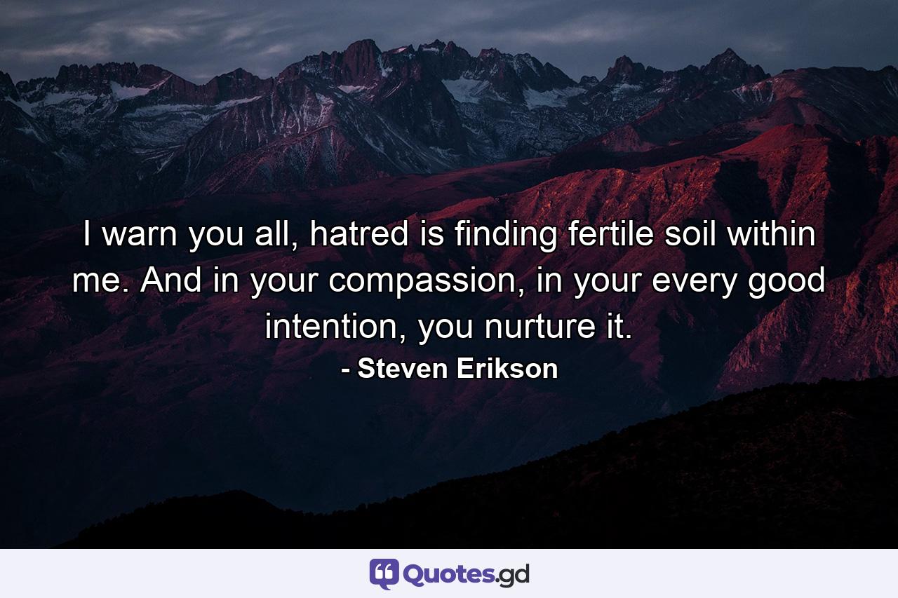 I warn you all, hatred is finding fertile soil within me. And in your compassion, in your every good intention, you nurture it. - Quote by Steven Erikson