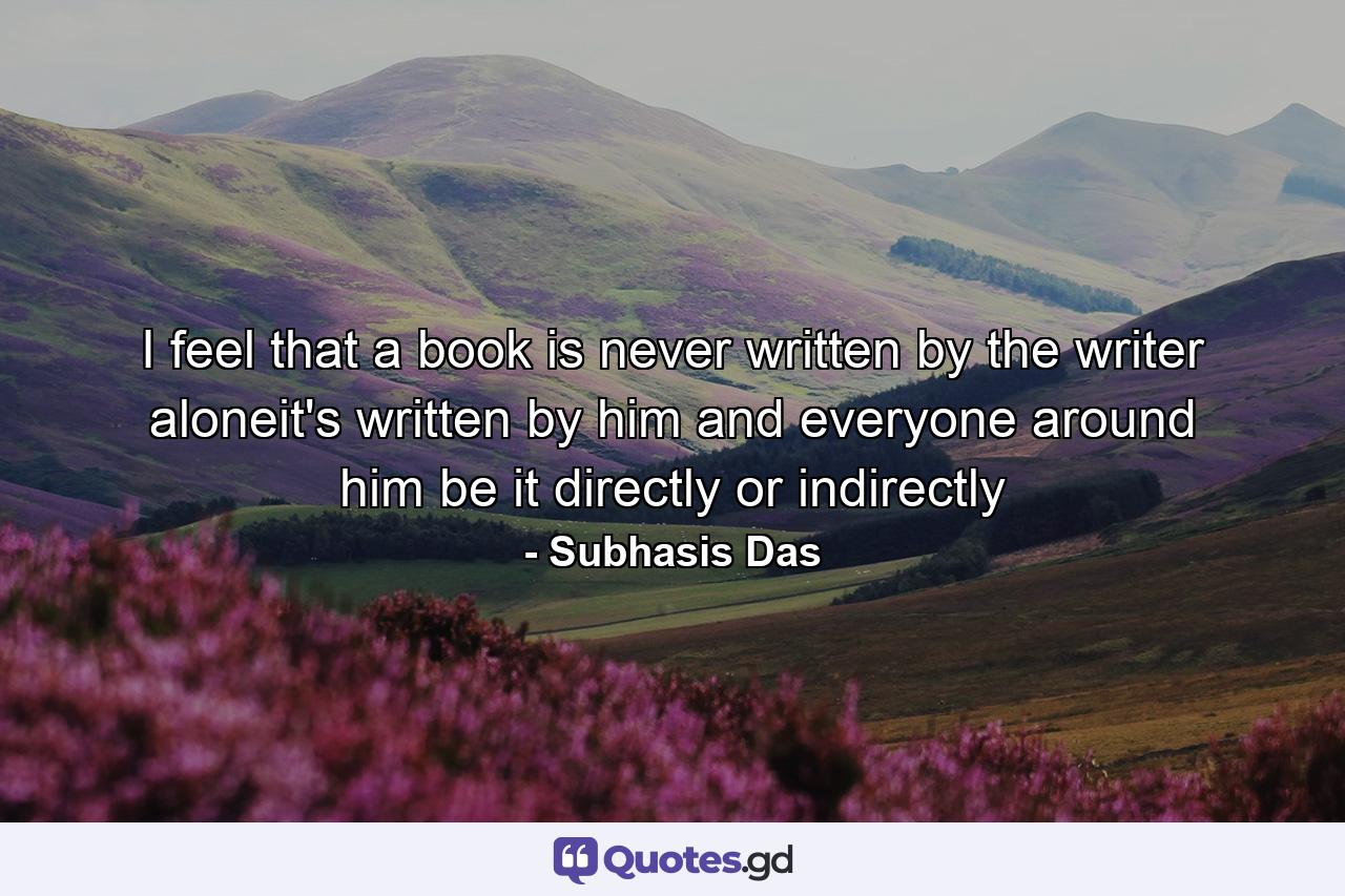 I feel that a book is never written by the writer aloneit's written by him and everyone around him be it directly or indirectly - Quote by Subhasis Das