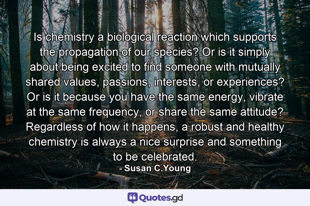 Is chemistry a biological reaction which supports the propagation of our species? Or is it simply about being excited to find someone with mutually shared values, passions, interests, or experiences? Or is it because you have the same energy, vibrate at the same frequency, or share the same attitude? Regardless of how it happens, a robust and healthy chemistry is always a nice surprise and something to be celebrated. - Quote by Susan C.Young