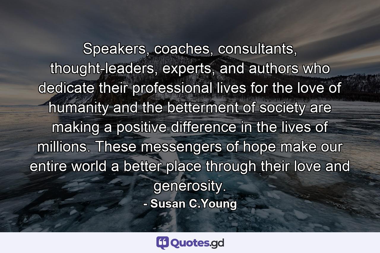 Speakers, coaches, consultants, thought-leaders, experts, and authors who dedicate their professional lives for the love of humanity and the betterment of society are making a positive difference in the lives of millions. These messengers of hope make our entire world a better place through their love and generosity. - Quote by Susan C.Young