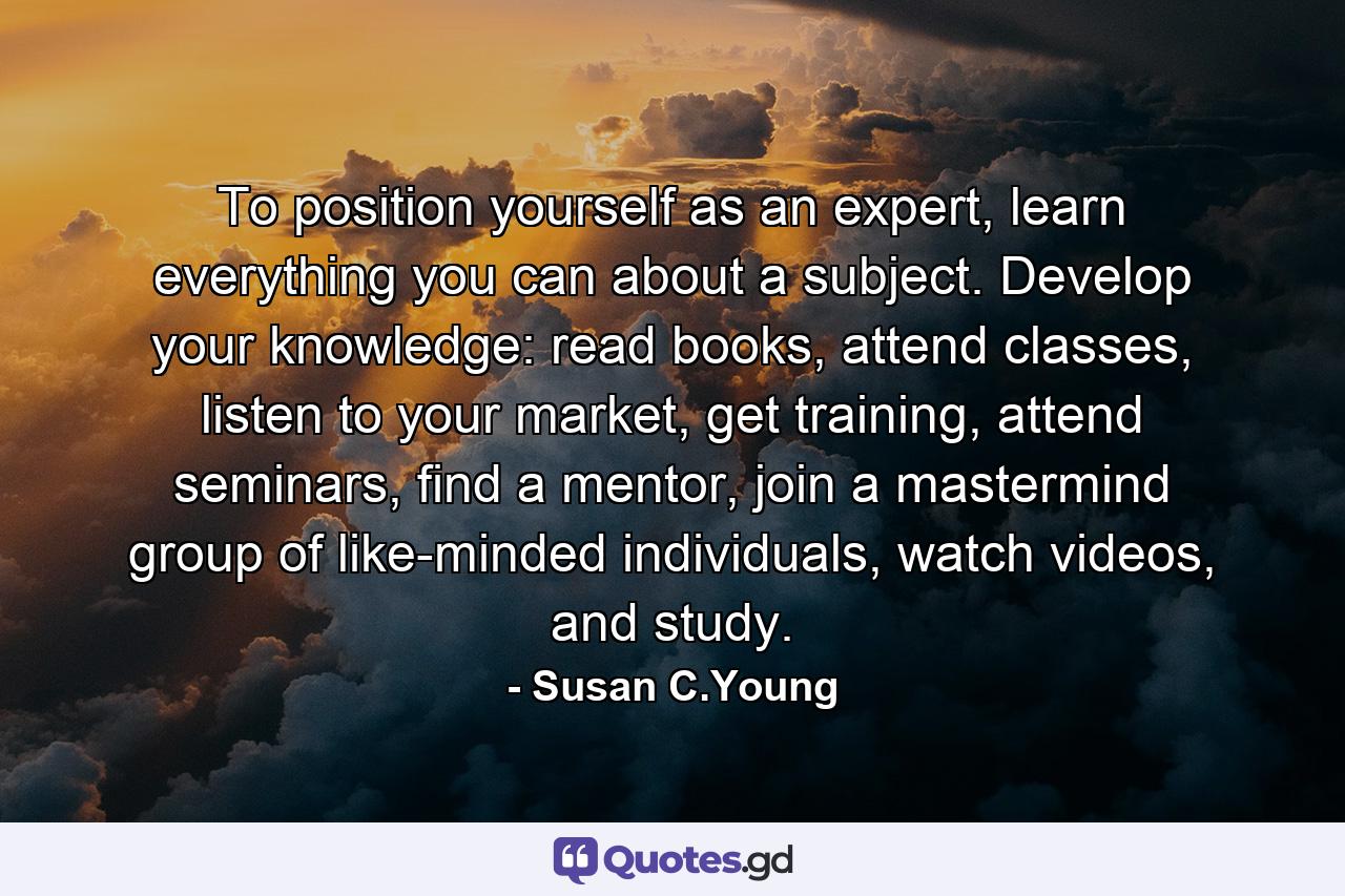 To position yourself as an expert, learn everything you can about a subject. Develop your knowledge: read books, attend classes, listen to your market, get training, attend seminars, find a mentor, join a mastermind group of like-minded individuals, watch videos, and study. - Quote by Susan C.Young