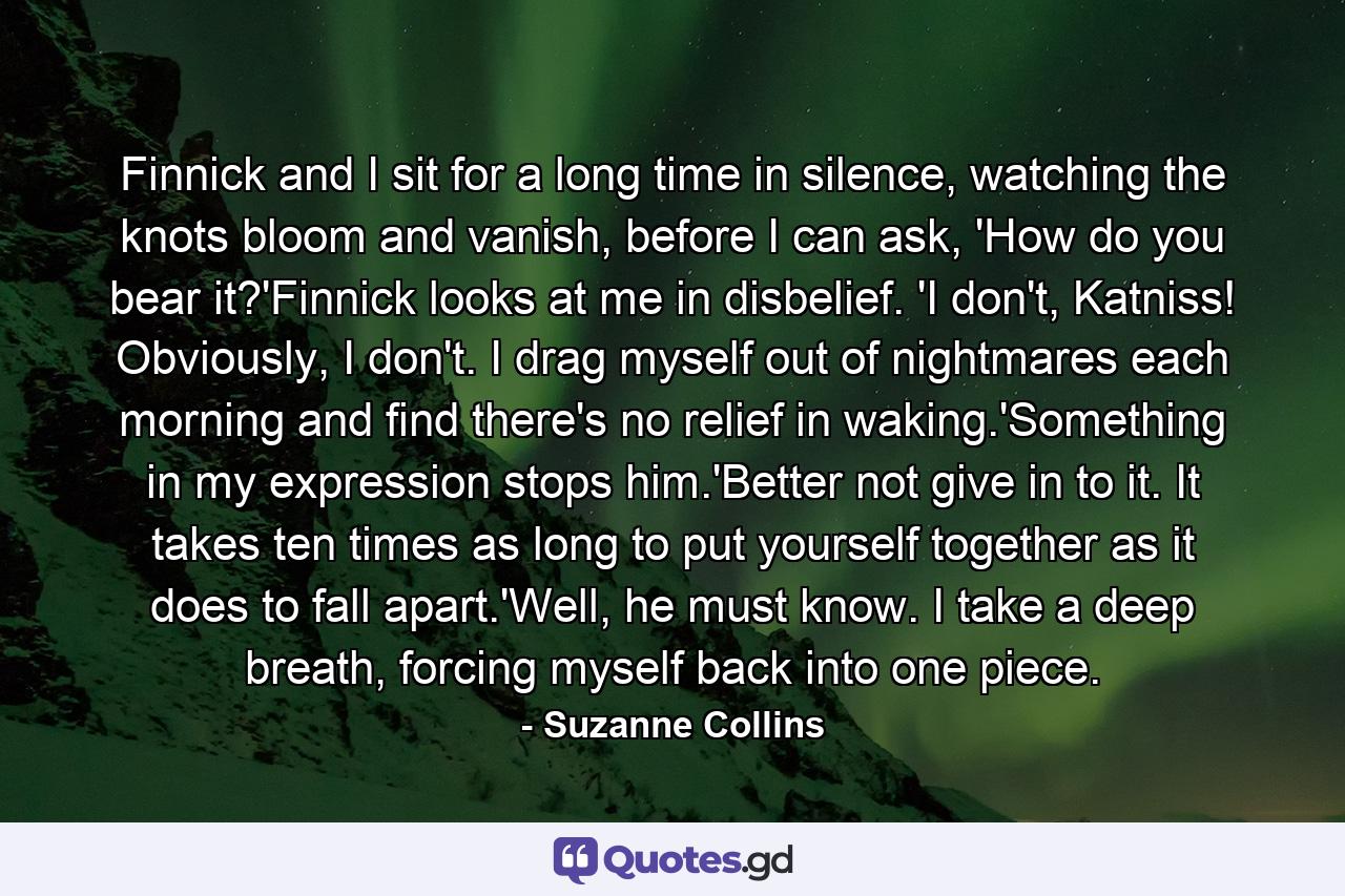 Finnick and I sit for a long time in silence, watching the knots bloom and vanish, before I can ask, 'How do you bear it?'Finnick looks at me in disbelief. 'I don't, Katniss! Obviously, I don't. I drag myself out of nightmares each morning and find there's no relief in waking.'Something in my expression stops him.'Better not give in to it. It takes ten times as long to put yourself together as it does to fall apart.'Well, he must know. I take a deep breath, forcing myself back into one piece. - Quote by Suzanne Collins