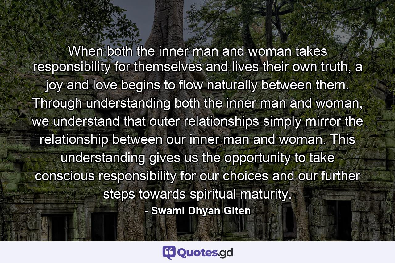 When both the inner man and woman takes responsibility for themselves and lives their own truth, a joy and love begins to flow naturally between them. Through understanding both the inner man and woman, we understand that outer relationships simply mirror the relationship between our inner man and woman. This understanding gives us the opportunity to take conscious responsibility for our choices and our further steps towards spiritual maturity. - Quote by Swami Dhyan Giten