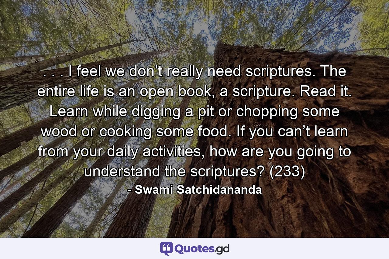 . . . I feel we don’t really need scriptures. The entire life is an open book, a scripture. Read it. Learn while digging a pit or chopping some wood or cooking some food. If you can’t learn from your daily activities, how are you going to understand the scriptures? (233) - Quote by Swami Satchidananda