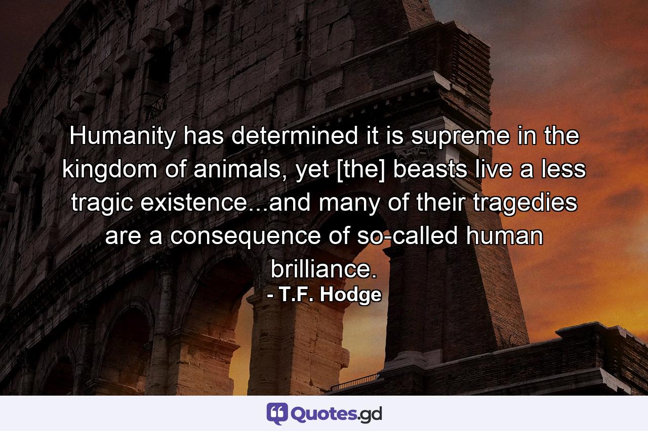 Humanity has determined it is supreme in the kingdom of animals, yet [the] beasts live a less tragic existence...and many of their tragedies are a consequence of so-called human brilliance. - Quote by T.F. Hodge
