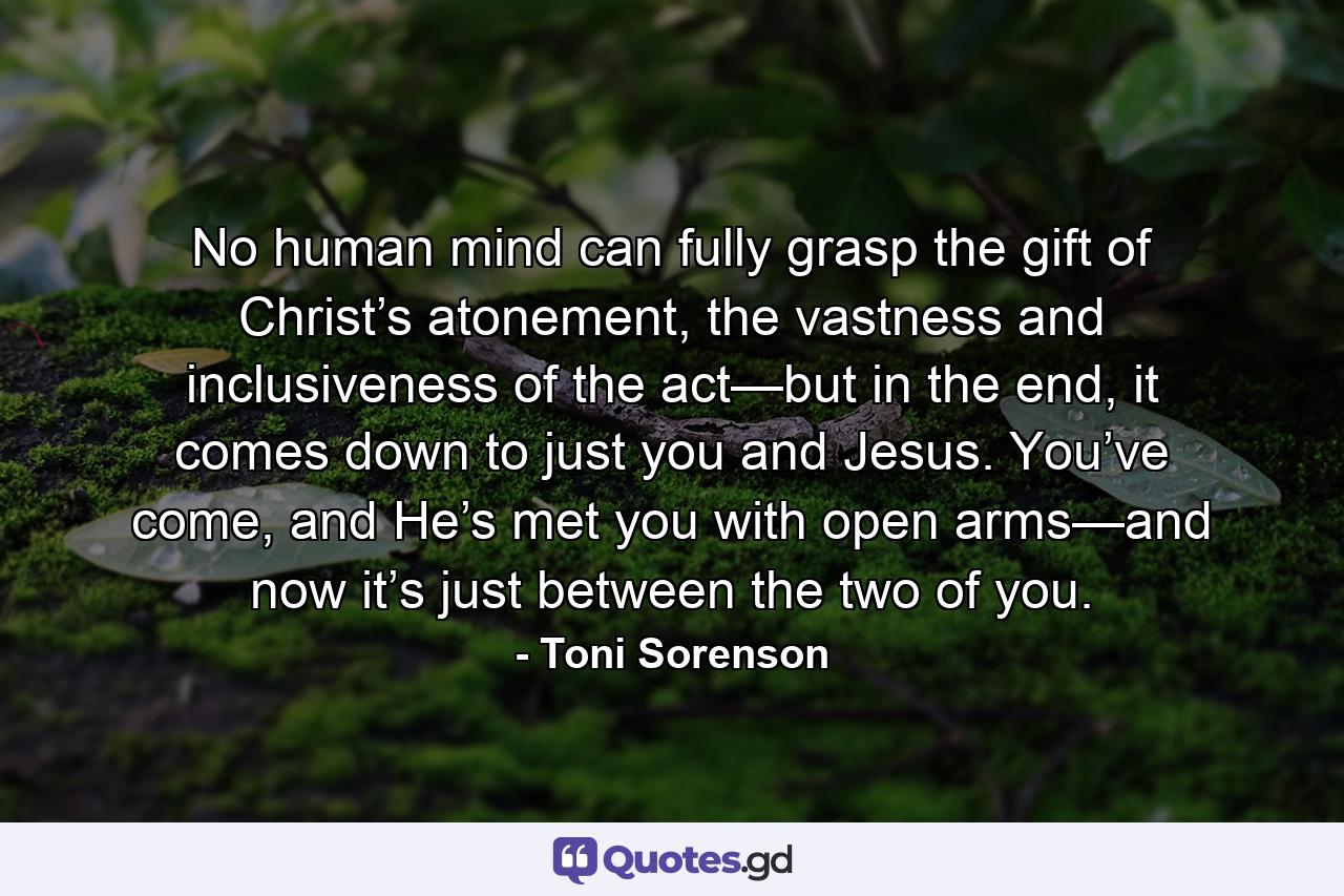 No human mind can fully grasp the gift of Christ’s atonement, the vastness and inclusiveness of the act—but in the end, it comes down to just you and Jesus. You’ve come, and He’s met you with open arms—and now it’s just between the two of you. - Quote by Toni Sorenson