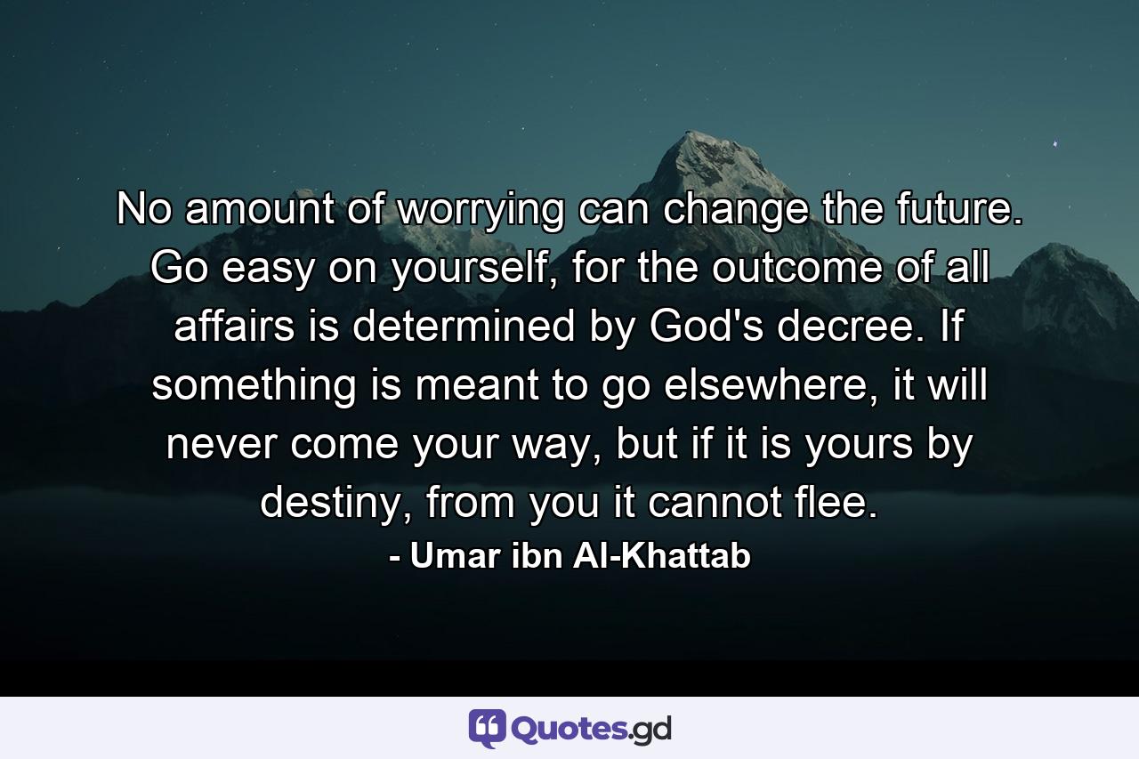 No amount of worrying can change the future. Go easy on yourself, for the outcome of all affairs is determined by God's decree. If something is meant to go elsewhere, it will never come your way, but if it is yours by destiny, from you it cannot flee. - Quote by Umar ibn Al-Khattab