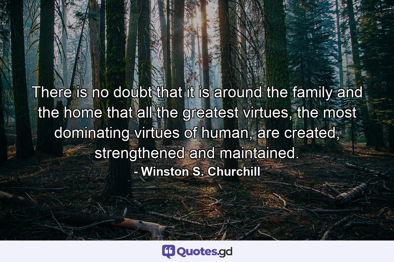 There is no doubt that it is around the family and the home that all the greatest virtues, the most dominating virtues of human, are created, strengthened and maintained. - Quote by Winston S. Churchill