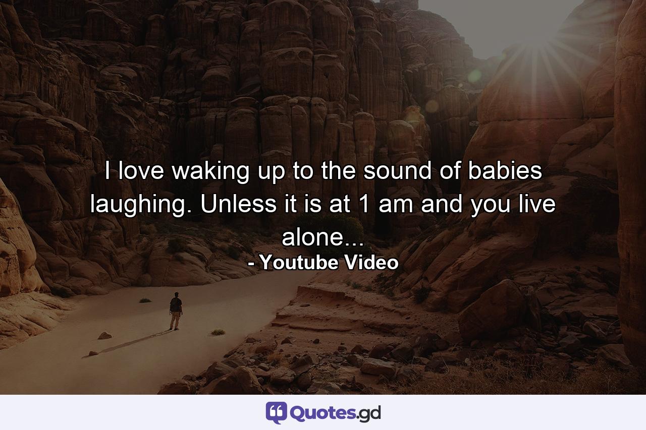 I love waking up to the sound of babies laughing. Unless it is at 1 am and you live alone... - Quote by Youtube Video