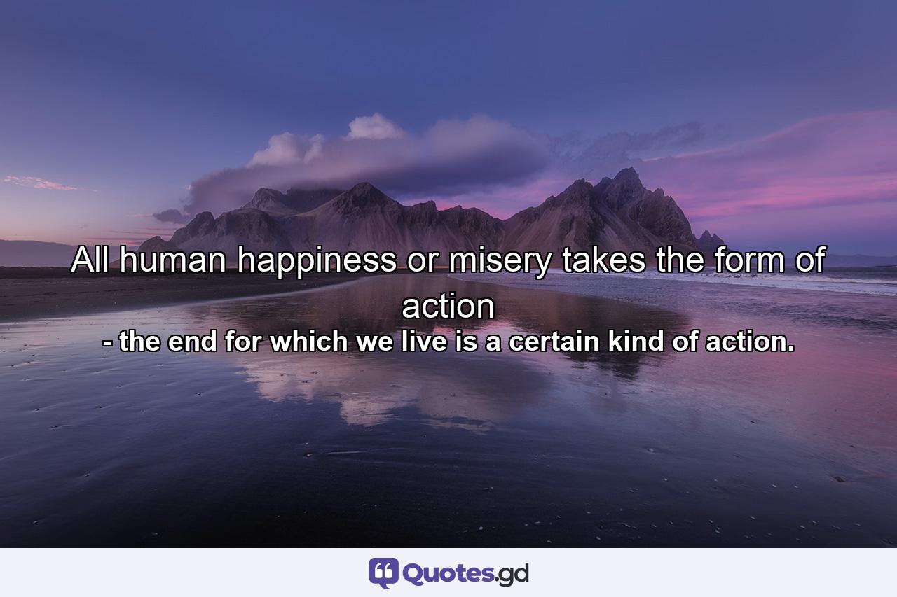 All human happiness or misery takes the form of action - Quote by the end for which we live is a certain kind of action.