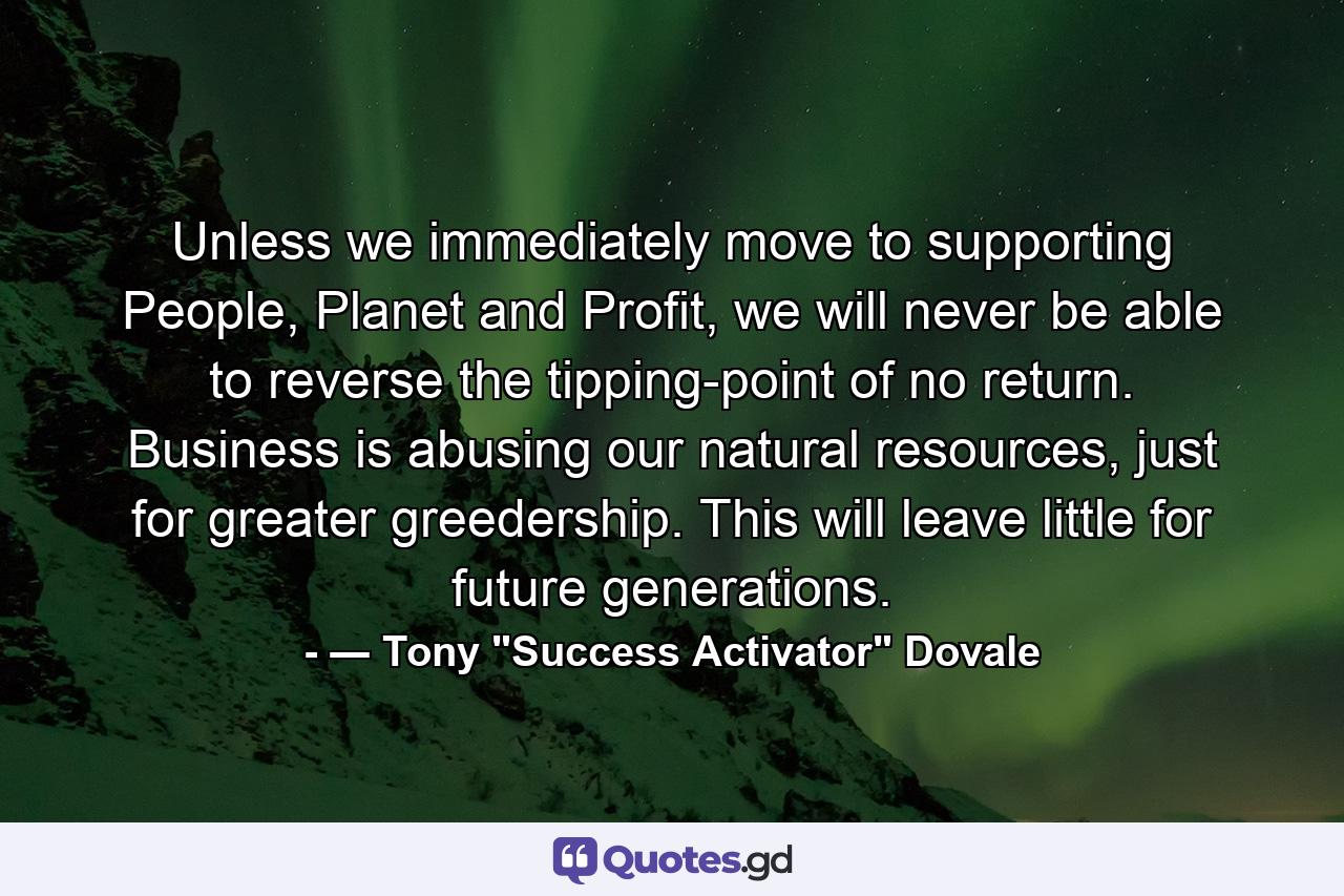 Unless we immediately move to supporting People, Planet and Profit, we will never be able to reverse the tipping-point of no return. Business is abusing our natural resources, just for greater greedership. This will leave little for future generations. - Quote by ― Tony 