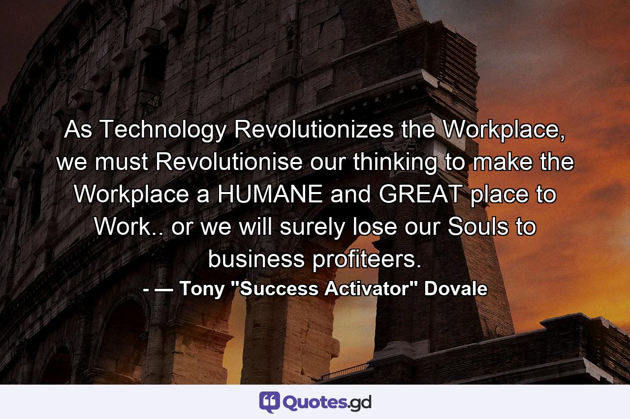 As Technology Revolutionizes the Workplace, we must Revolutionise our thinking to make the Workplace a HUMANE and GREAT place to Work.. or we will surely lose our Souls to business profiteers. - Quote by ― Tony 