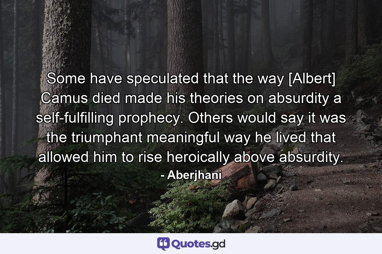 Some have speculated that the way [Albert] Camus died made his theories on absurdity a self-fulfilling prophecy. Others would say it was the triumphant meaningful way he lived that allowed him to rise heroically above absurdity. - Quote by Aberjhani