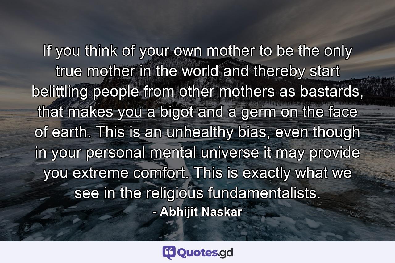 If you think of your own mother to be the only true mother in the world and thereby start belittling people from other mothers as bastards, that makes you a bigot and a germ on the face of earth. This is an unhealthy bias, even though in your personal mental universe it may provide you extreme comfort. This is exactly what we see in the religious fundamentalists. - Quote by Abhijit Naskar