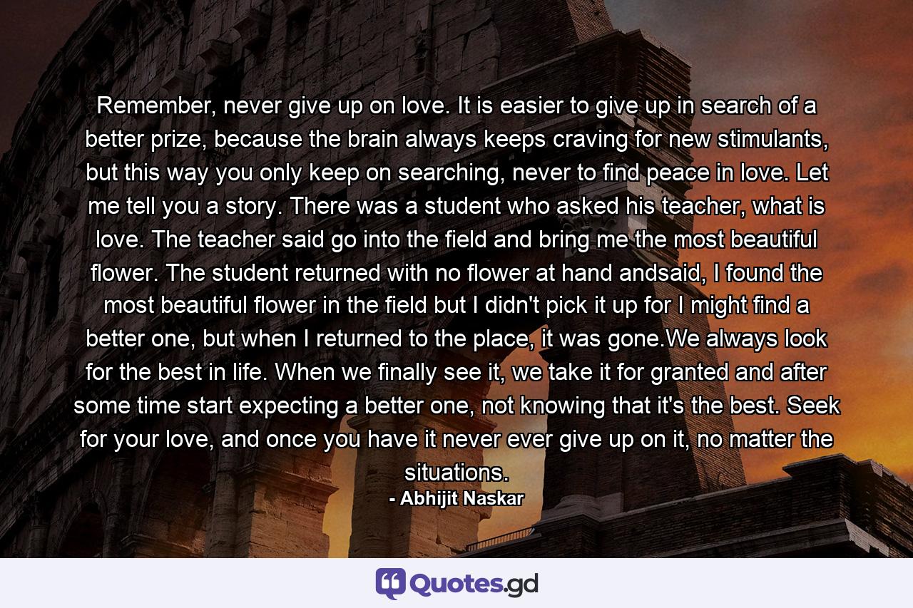 Remember, never give up on love. It is easier to give up in search of a better prize, because the brain always keeps craving for new stimulants, but this way you only keep on searching, never to find peace in love. Let me tell you a story. There was a student who asked his teacher, what is love. The teacher said go into the field and bring me the most beautiful flower. The student returned with no flower at hand andsaid, I found the most beautiful flower in the field but I didn't pick it up for I might find a better one, but when I returned to the place, it was gone.We always look for the best in life. When we finally see it, we take it for granted and after some time start expecting a better one, not knowing that it's the best. Seek for your love, and once you have it never ever give up on it, no matter the situations. - Quote by Abhijit Naskar