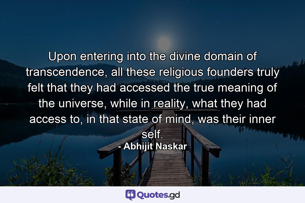 Upon entering into the divine domain of transcendence, all these religious founders truly felt that they had accessed the true meaning of the universe, while in reality, what they had access to, in that state of mind, was their inner self. - Quote by Abhijit Naskar