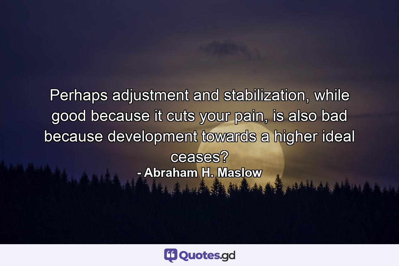 Perhaps adjustment and stabilization, while good because it cuts your pain, is also bad because development towards a higher ideal ceases? - Quote by Abraham H. Maslow