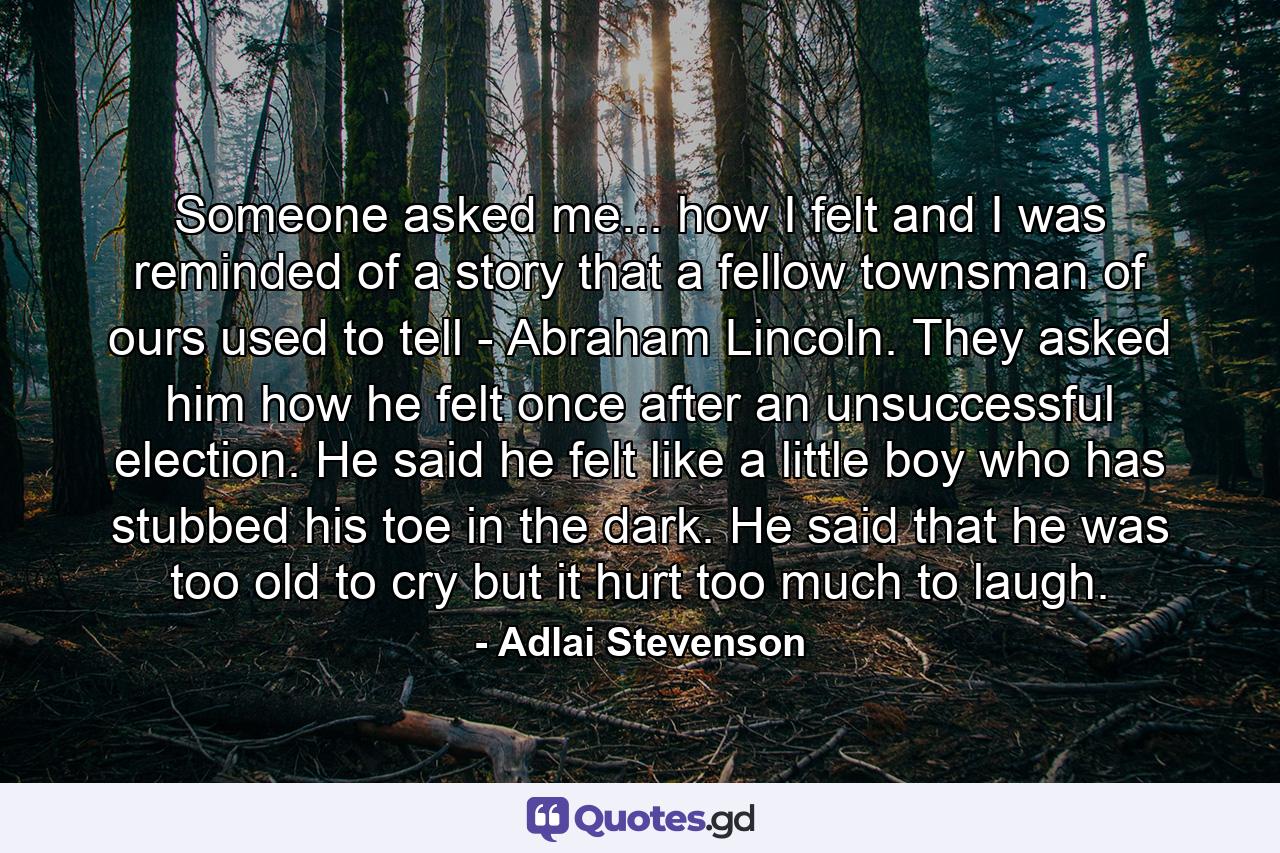 Someone asked me... how I felt and I was reminded of a story that a fellow townsman of ours used to tell - Abraham Lincoln. They asked him how he felt once after an unsuccessful election. He said he felt like a little boy who has stubbed his toe in the dark. He said that he was too old to cry  but it hurt too much to laugh. - Quote by Adlai Stevenson