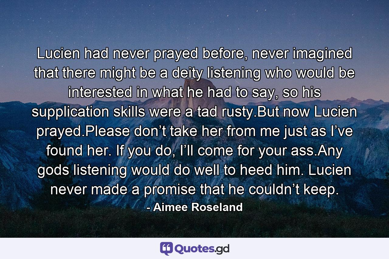 Lucien had never prayed before, never imagined that there might be a deity listening who would be interested in what he had to say, so his supplication skills were a tad rusty.But now Lucien prayed.Please don’t take her from me just as I’ve found her. If you do, I’ll come for your ass.Any gods listening would do well to heed him. Lucien never made a promise that he couldn’t keep. - Quote by Aimee Roseland