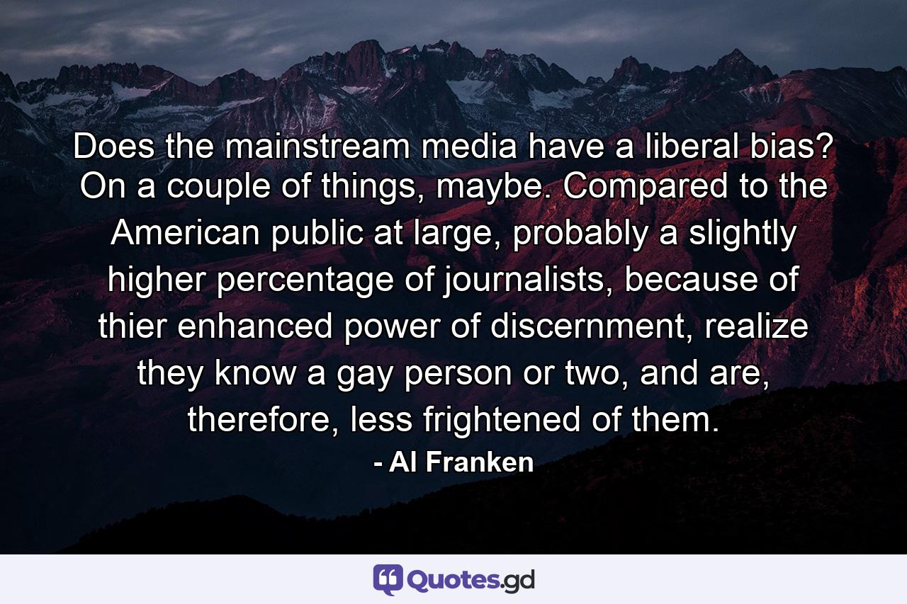 Does the mainstream media have a liberal bias? On a couple of things, maybe. Compared to the American public at large, probably a slightly higher percentage of journalists, because of thier enhanced power of discernment, realize they know a gay person or two, and are, therefore, less frightened of them. - Quote by Al Franken