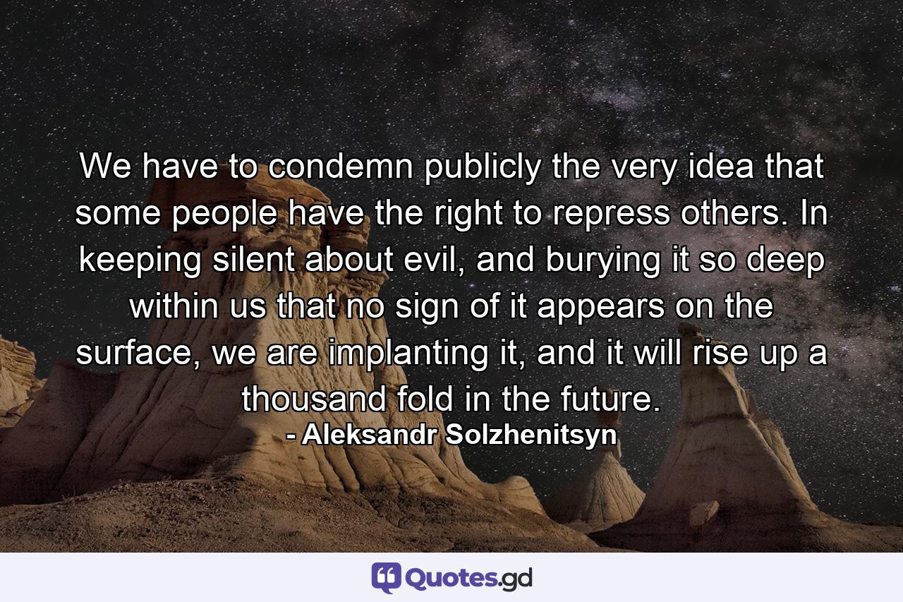 We have to condemn publicly the very idea that some people have the right to repress others. In keeping silent about evil, and burying it so deep within us that no sign of it appears on the surface, we are implanting it, and it will rise up a thousand fold in the future. - Quote by Aleksandr Solzhenitsyn