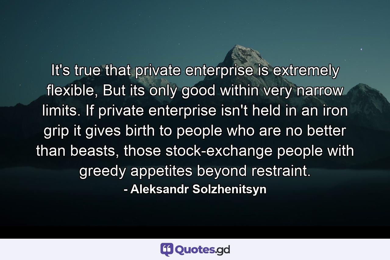 It's true that private enterprise is extremely flexible, But its only good within very narrow limits. If private enterprise isn't held in an iron grip it gives birth to people who are no better than beasts, those stock-exchange people with greedy appetites beyond restraint. - Quote by Aleksandr Solzhenitsyn