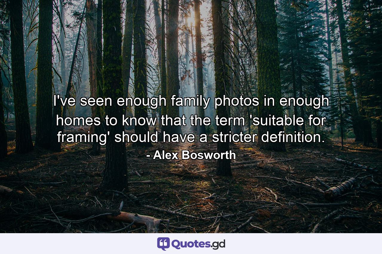 I've seen enough family photos in enough homes to know that the term 'suitable for framing' should have a stricter definition. - Quote by Alex Bosworth