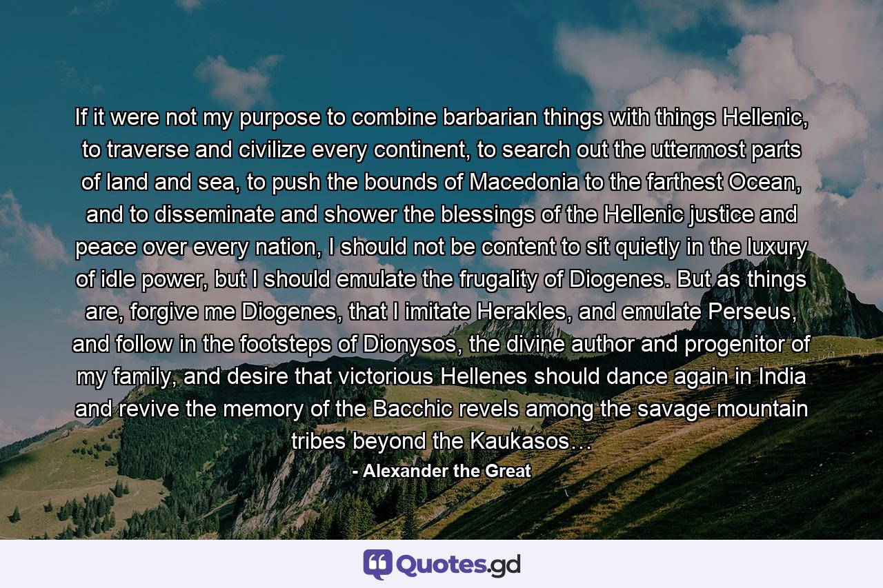 If it were not my purpose to combine barbarian things with things Hellenic, to traverse and civilize every continent, to search out the uttermost parts of land and sea, to push the bounds of Macedonia to the farthest Ocean, and to disseminate and shower the blessings of the Hellenic justice and peace over every nation, I should not be content to sit quietly in the luxury of idle power, but I should emulate the frugality of Diogenes. But as things are, forgive me Diogenes, that I imitate Herakles, and emulate Perseus, and follow in the footsteps of Dionysos, the divine author and progenitor of my family, and desire that victorious Hellenes should dance again in India and revive the memory of the Bacchic revels among the savage mountain tribes beyond the Kaukasos… - Quote by Alexander the Great