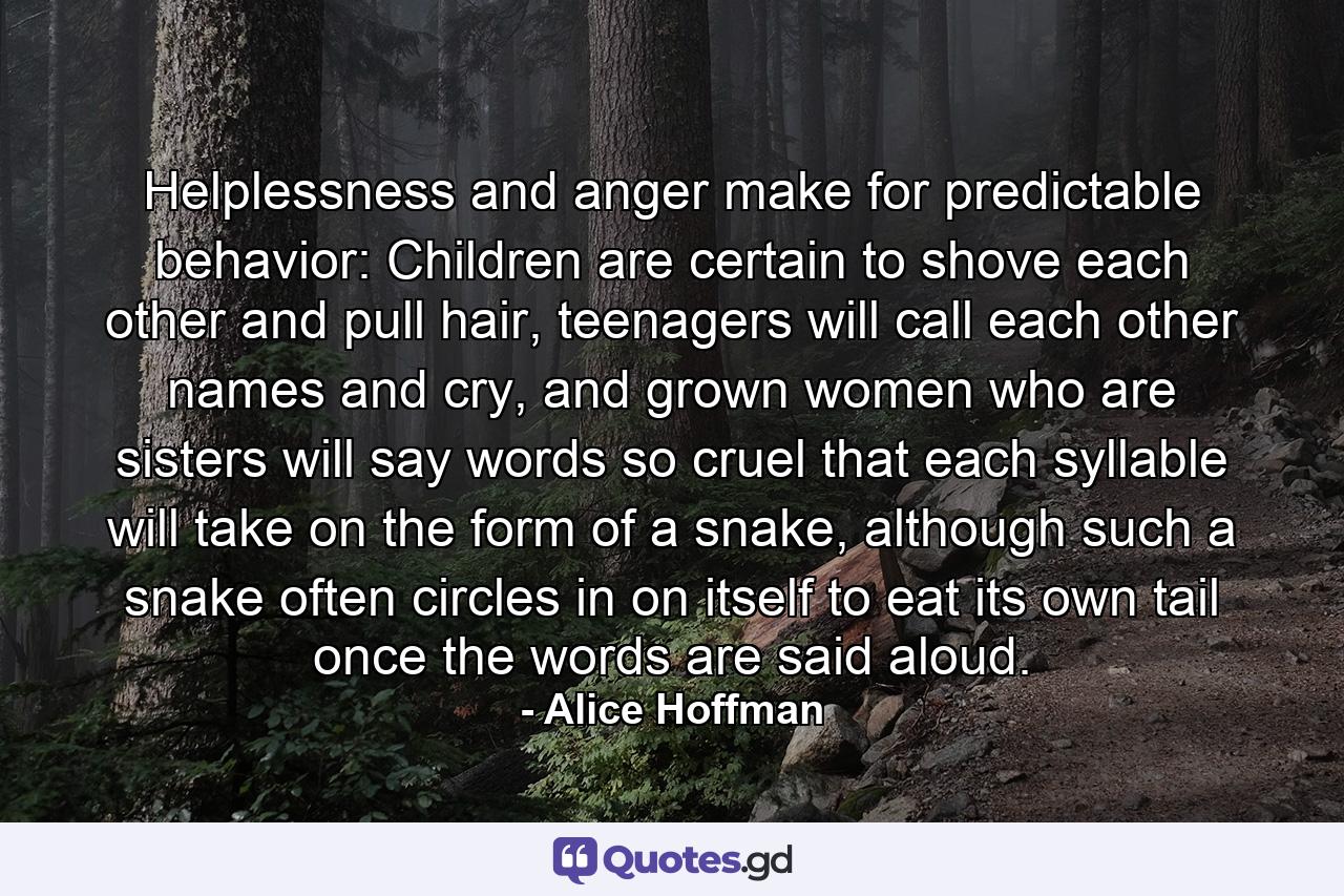 Helplessness and anger make for predictable behavior: Children are certain to shove each other and pull hair, teenagers will call each other names and cry, and grown women who are sisters will say words so cruel that each syllable will take on the form of a snake, although such a snake often circles in on itself to eat its own tail once the words are said aloud. - Quote by Alice Hoffman