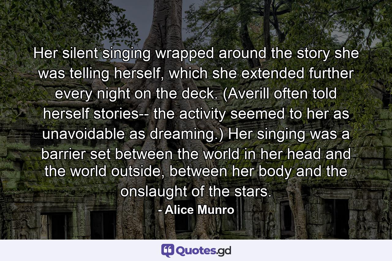 Her silent singing wrapped around the story she was telling herself, which she extended further every night on the deck. (Averill often told herself stories-- the activity seemed to her as unavoidable as dreaming.) Her singing was a barrier set between the world in her head and the world outside, between her body and the onslaught of the stars. - Quote by Alice Munro