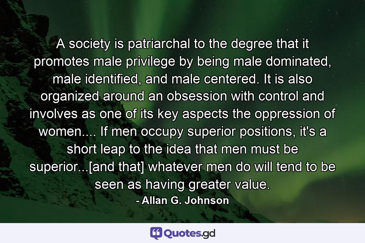 A society is patriarchal to the degree that it promotes male privilege by being male dominated, male identified, and male centered. It is also organized around an obsession with control and involves as one of its key aspects the oppression of women.... If men occupy superior positions, it's a short leap to the idea that men must be superior...[and that] whatever men do will tend to be seen as having greater value. - Quote by Allan G. Johnson